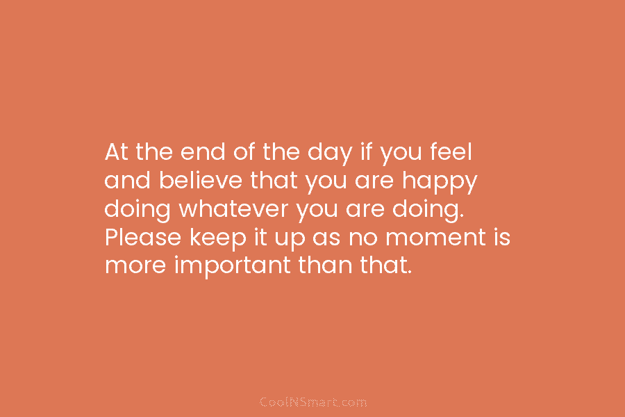 At the end of the day if you feel and believe that you are happy doing whatever you are doing....