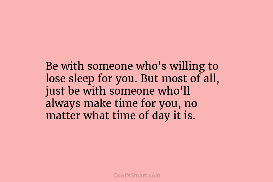 Be with someone who’s willing to lose sleep for you. But most of all, just be with someone who’ll always...