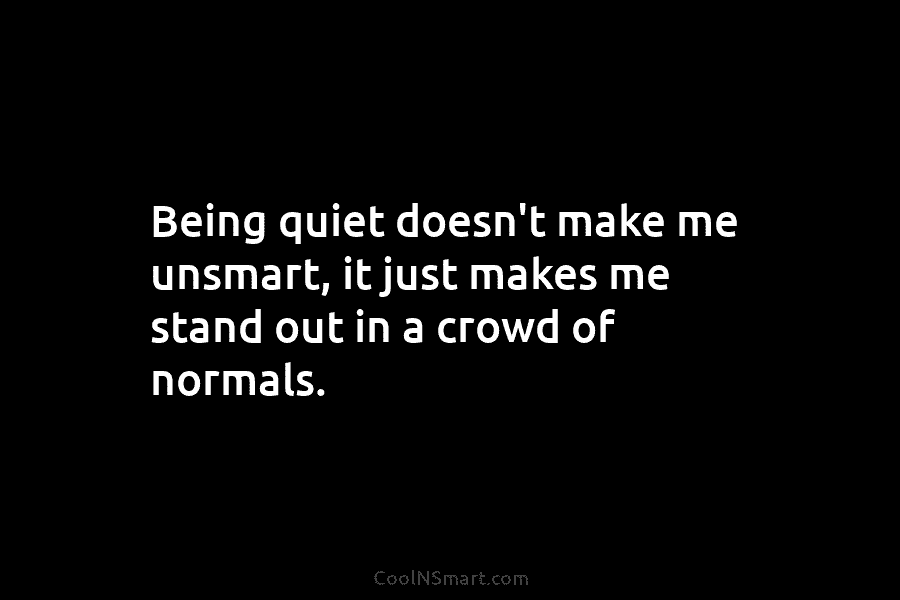 Being quiet doesn’t make me unsmart, it just makes me stand out in a crowd of normals.