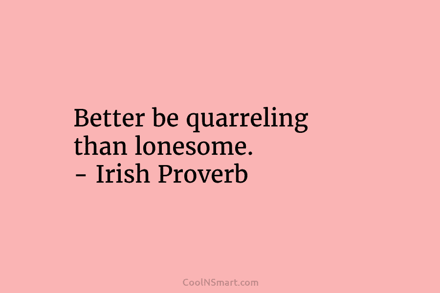 Better be quarreling than lonesome. – Irish Proverb