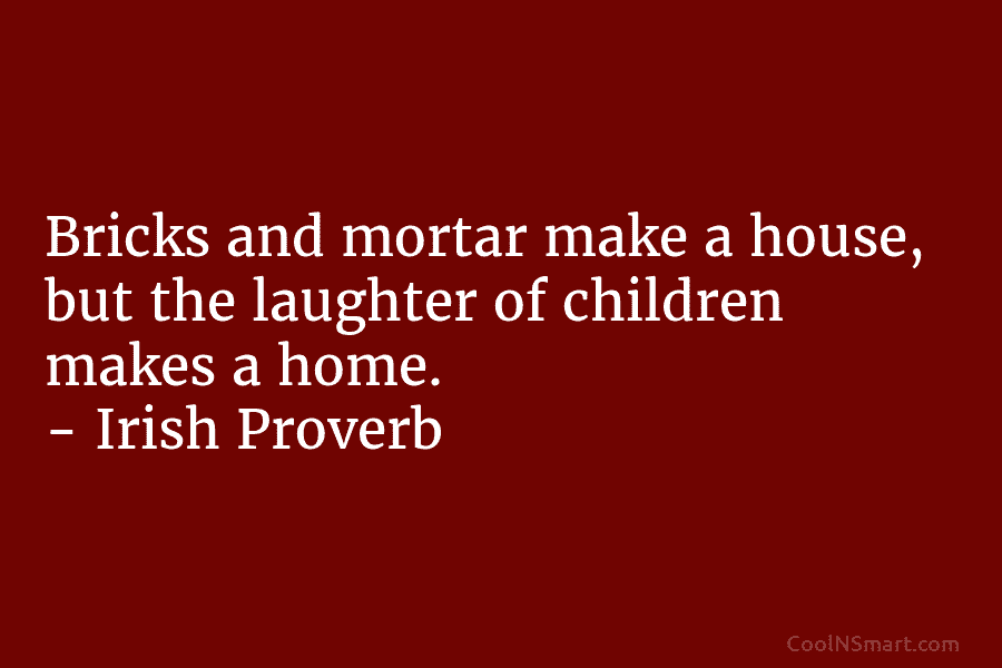 Bricks and mortar make a house, but the laughter of children makes a home. – Irish Proverb