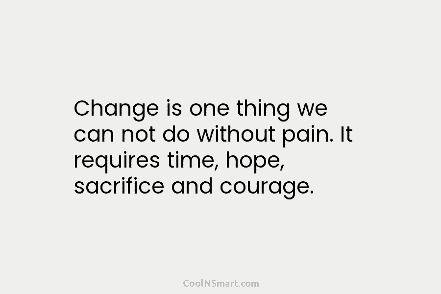 Change is one thing we can not do without pain. It requires time, hope, sacrifice and courage.