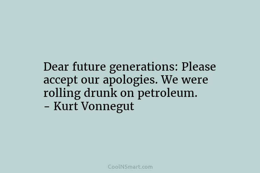 Dear future generations: Please accept our apologies. We were rolling drunk on petroleum. – Kurt Vonnegut