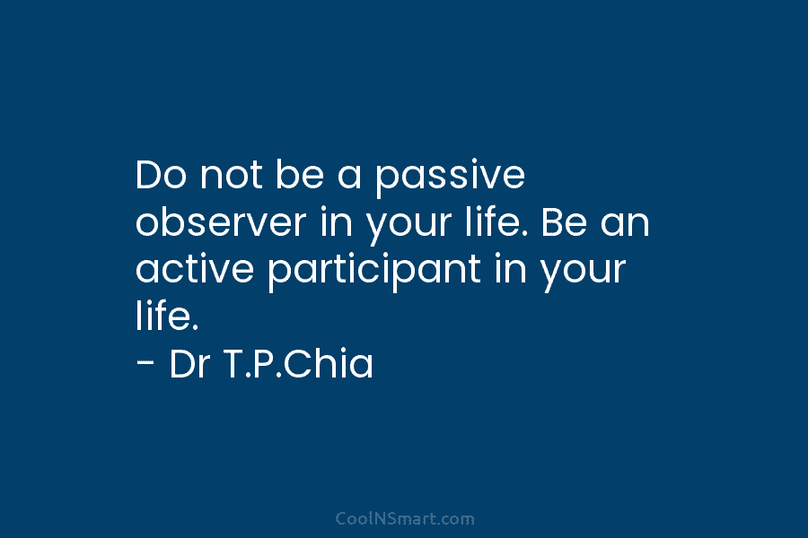 Do not be a passive observer in your life. Be an active participant in your life. – Dr T.P.Chia