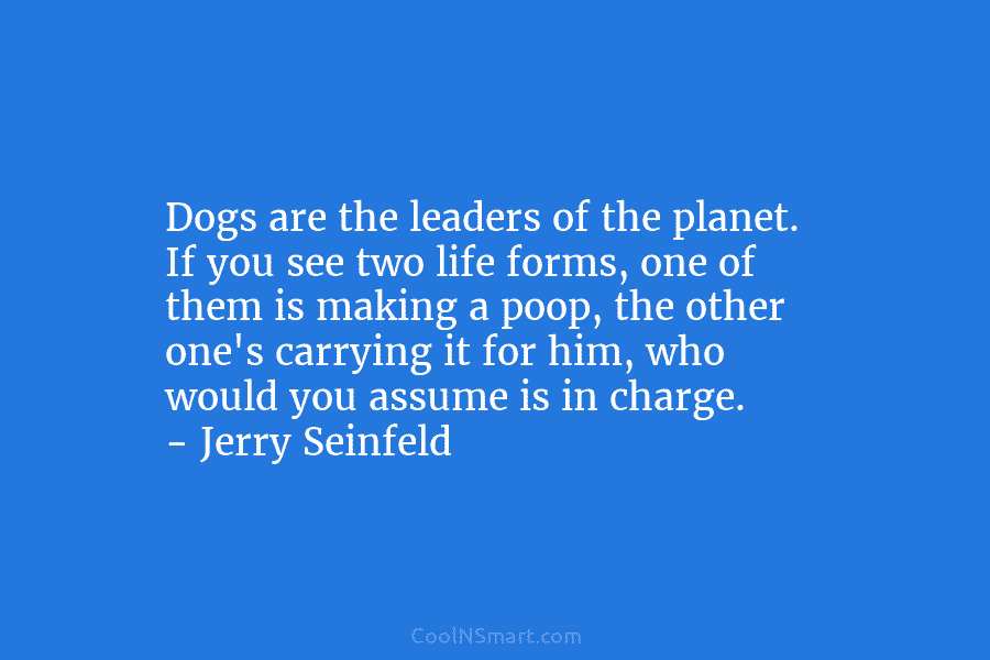 Dogs are the leaders of the planet. If you see two life forms, one of...