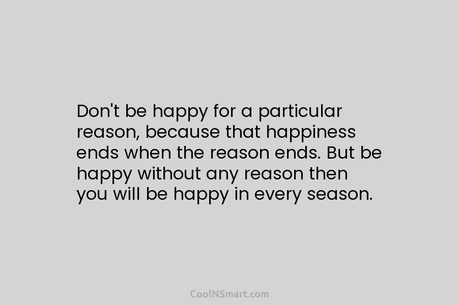 Don’t be happy for a particular reason, because that happiness ends when the reason ends....