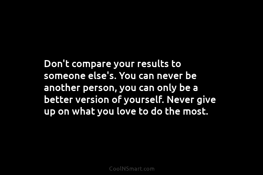 Don’t compare your results to someone else’s. You can never be another person, you can...