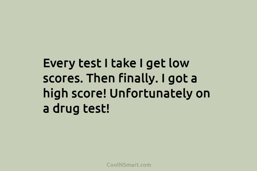 Every test I take I get low scores. Then finally. I got a high score! Unfortunately on a drug test!