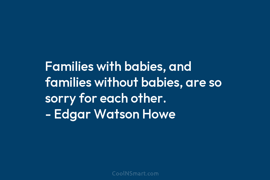 Families with babies, and families without babies, are so sorry for each other. – Edgar Watson Howe