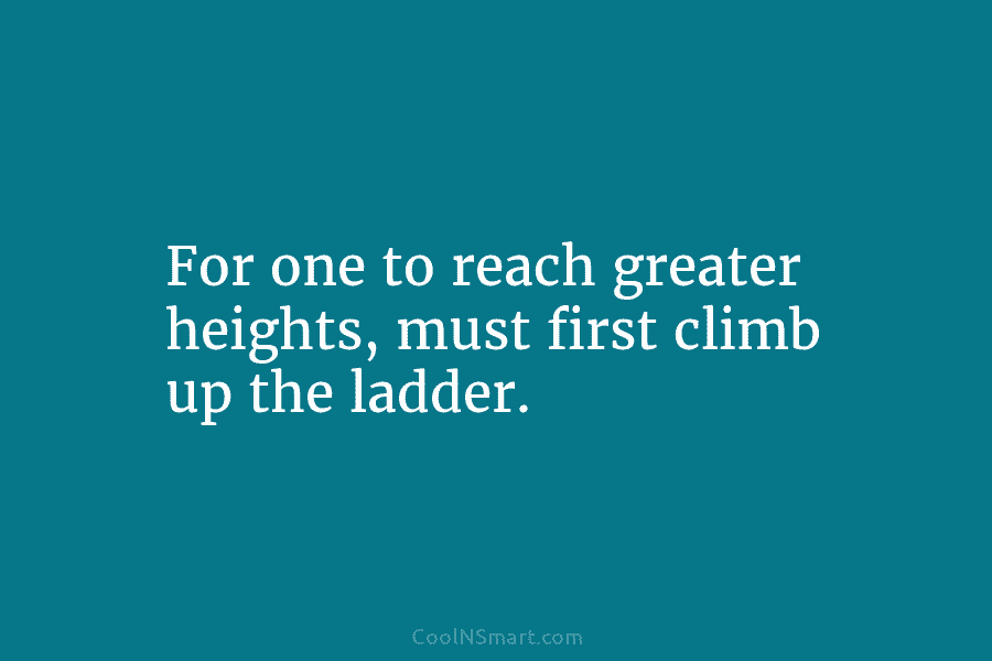 For one to reach greater heights, must first climb up the ladder.