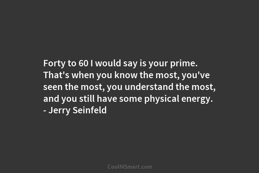 Forty to 60 I would say is your prime. That’s when you know the most,...