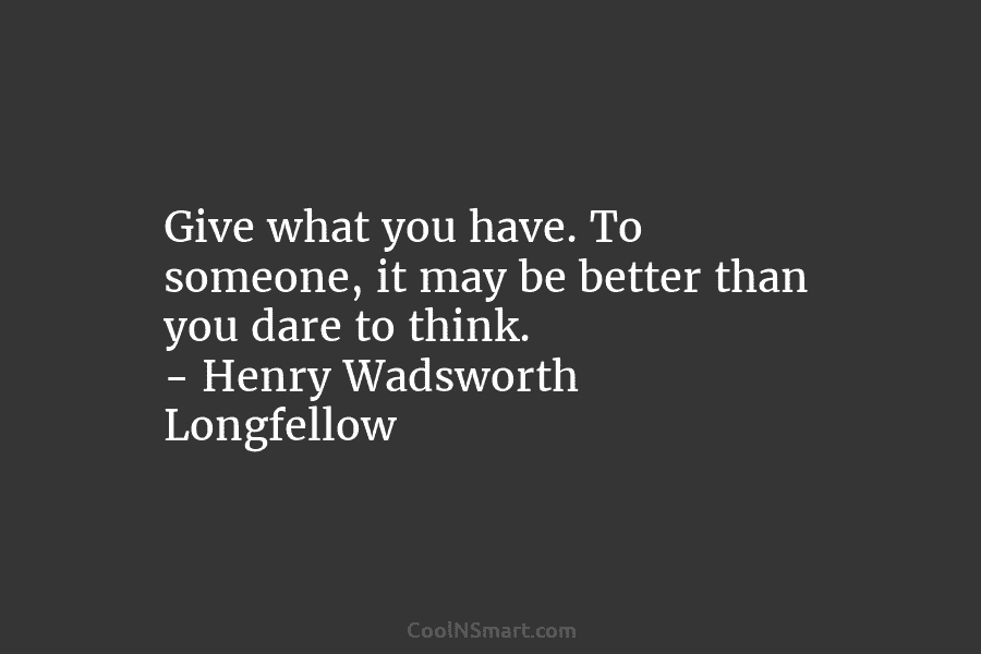 Give what you have. To someone, it may be better than you dare to think. – Henry Wadsworth Longfellow