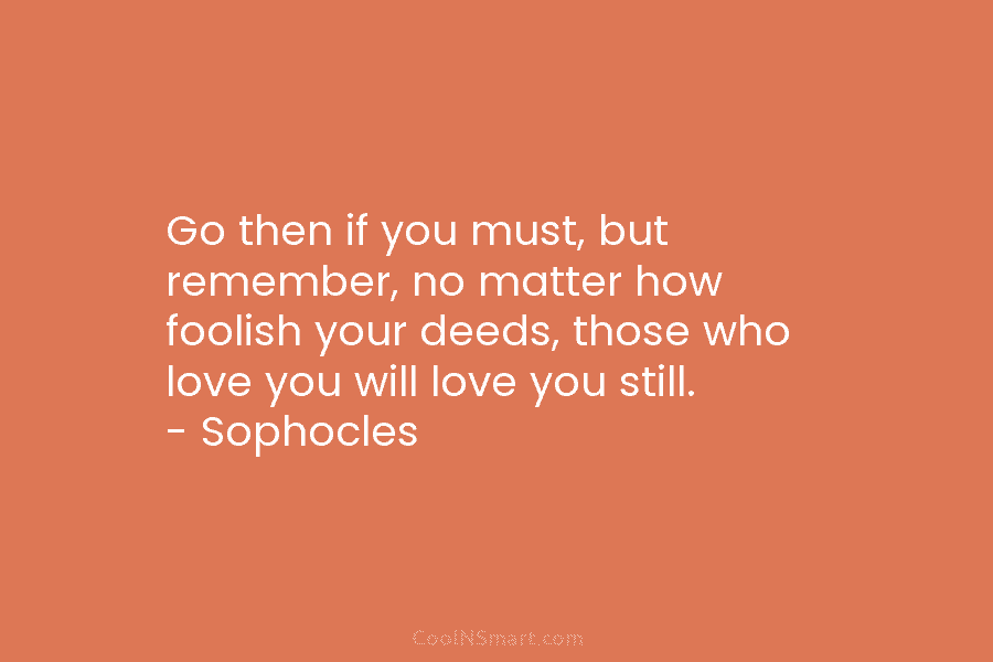 Go then if you must, but remember, no matter how foolish your deeds, those who...