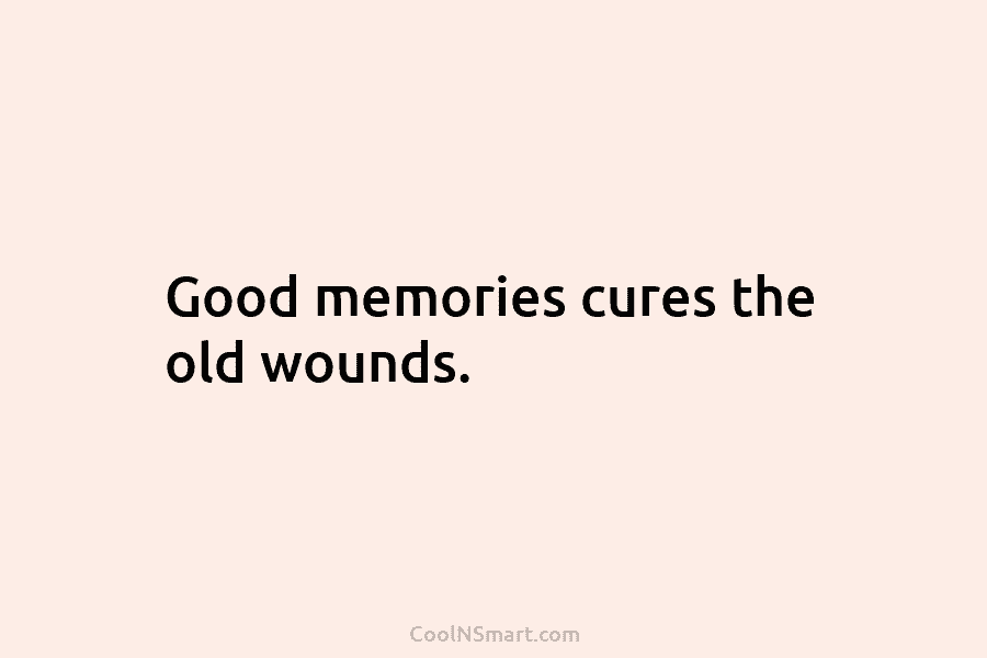 Good memories cures the old wounds.