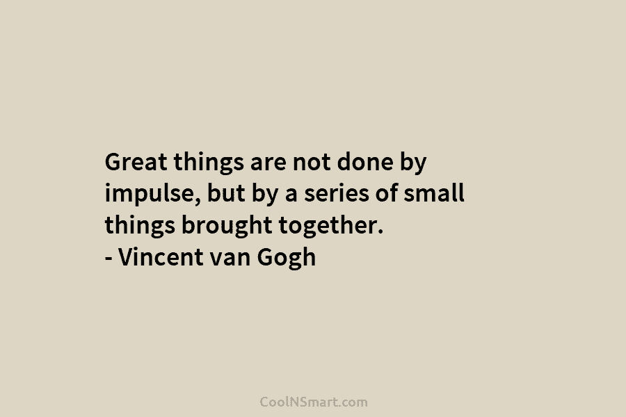 Great things are not done by impulse, but by a series of small things brought together. – Vincent van Gogh