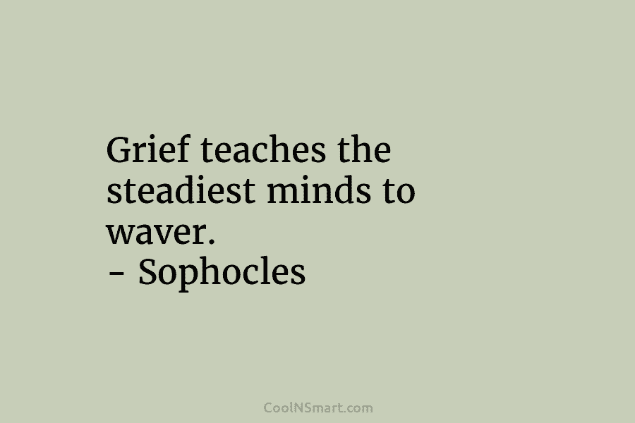 Grief teaches the steadiest minds to waver. – Sophocles