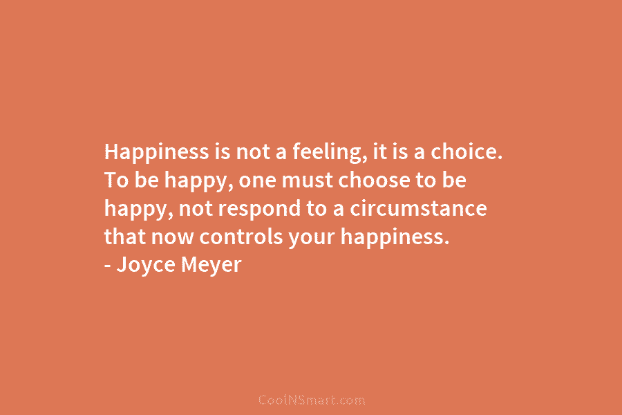 Happiness is not a feeling, it is a choice. To be happy, one must choose to be happy, not respond...