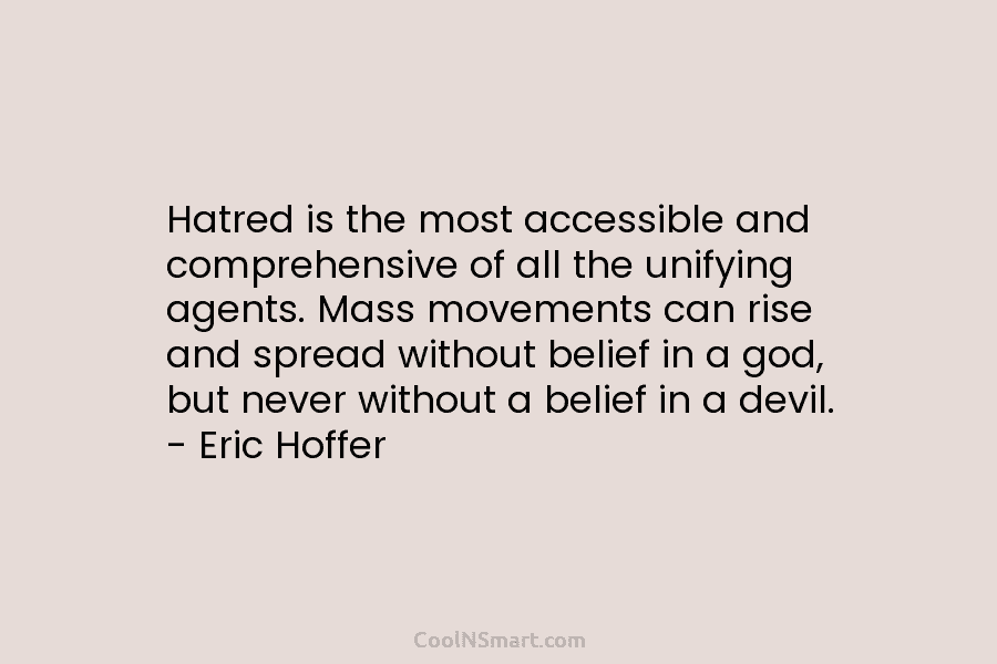 Hatred is the most accessible and comprehensive of all the unifying agents. Mass movements can rise and spread without belief...