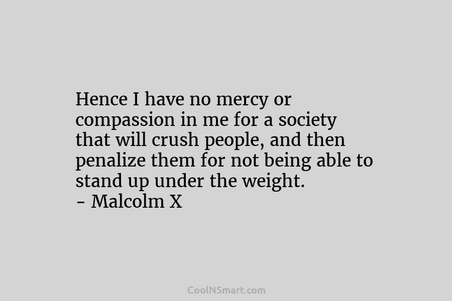 Hence I have no mercy or compassion in me for a society that will crush people, and then penalize them...