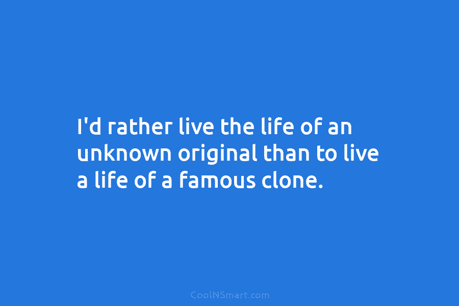 I’d rather live the life of an unknown original than to live a life of...
