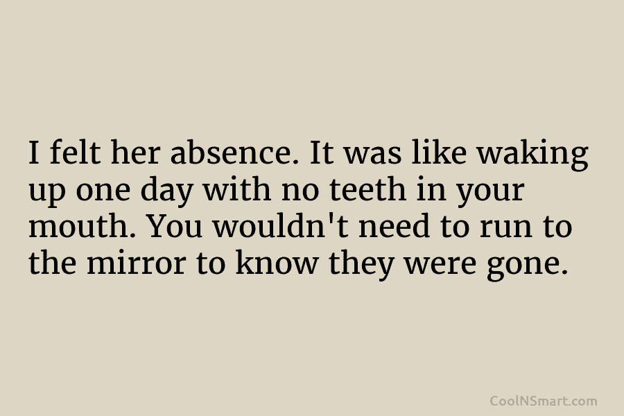 I felt her absence. It was like waking up one day with no teeth in your mouth. You wouldn’t need...