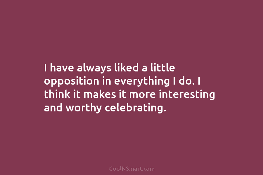 I have always liked a little opposition in everything I do. I think it makes it more interesting and worthy...