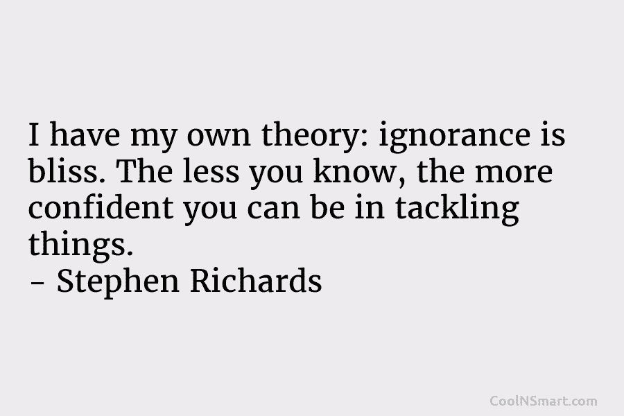 I have my own theory: ignorance is bliss. The less you know, the more confident you can be in tackling...