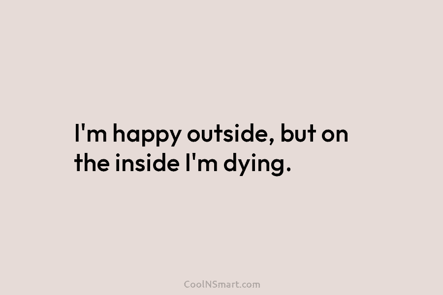 I’m happy outside, but on the inside I’m dying.