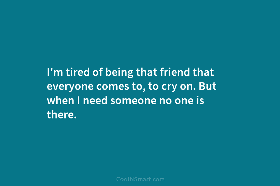 I’m tired of being that friend that everyone comes to, to cry on. But when I need someone no one...