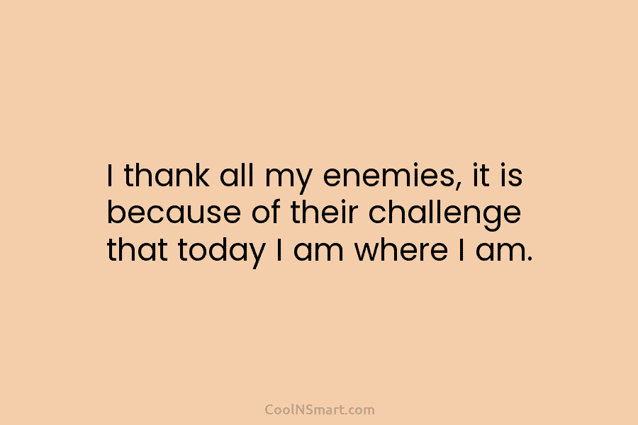 I thank all my enemies, it is because of their challenge that today I am...