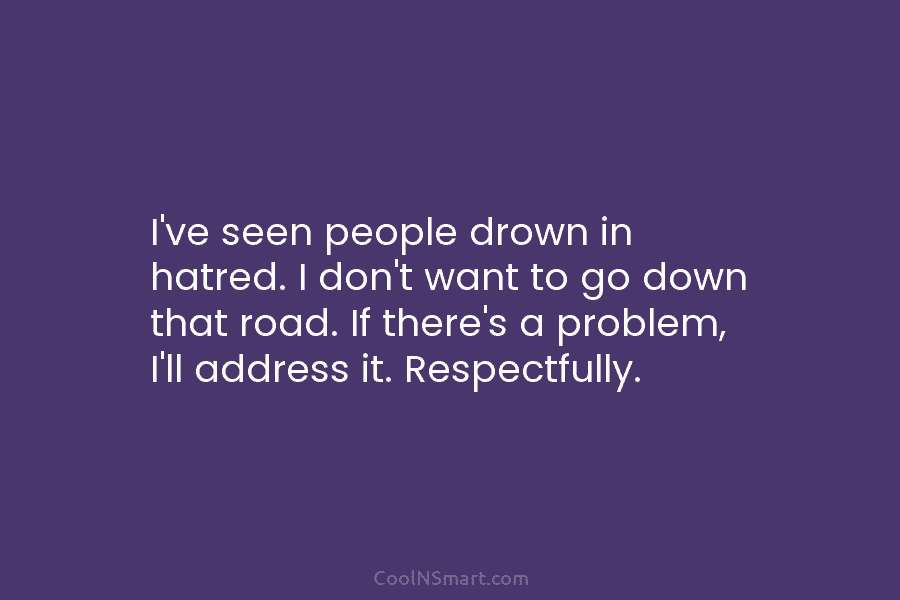 I’ve seen people drown in hatred. I don’t want to go down that road. If there’s a problem, I’ll address...