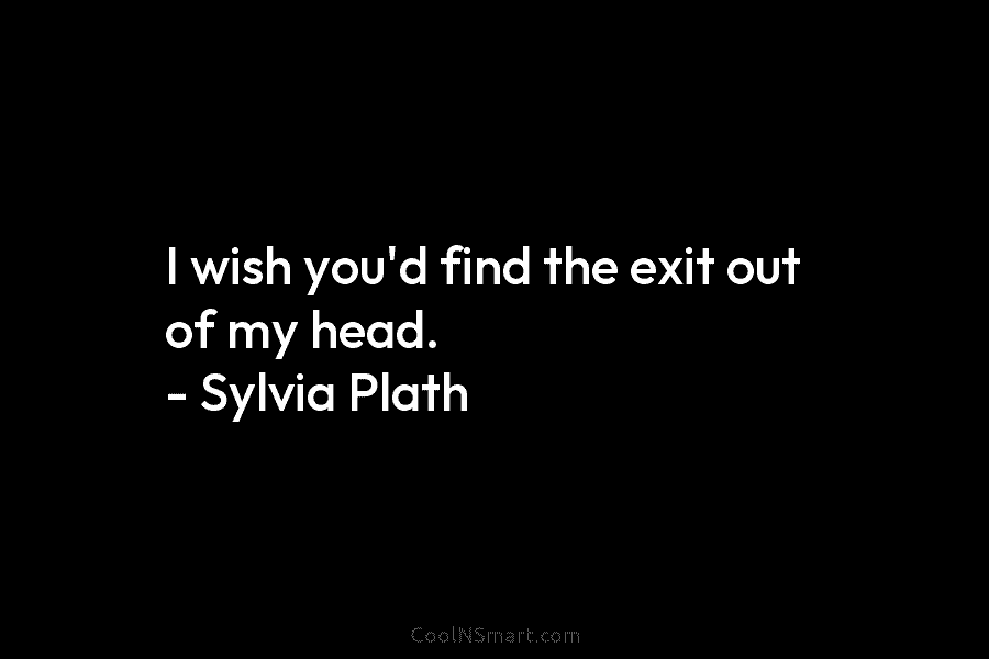 I wish you’d find the exit out of my head. – Sylvia Plath