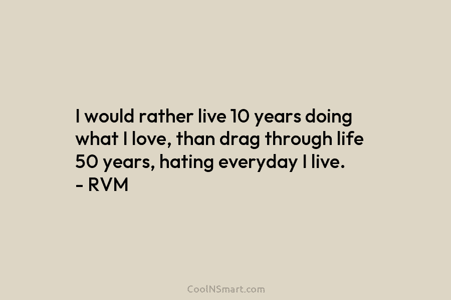 I would rather live 10 years doing what I love, than drag through life 50 years, hating everyday I live....