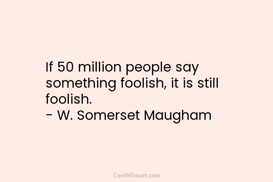 If 50 million people say something foolish, it is still foolish. – W. Somerset Maugham