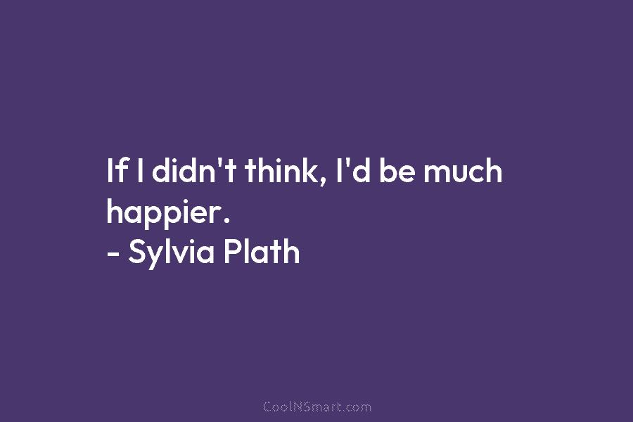 If I didn’t think, I’d be much happier. – Sylvia Plath