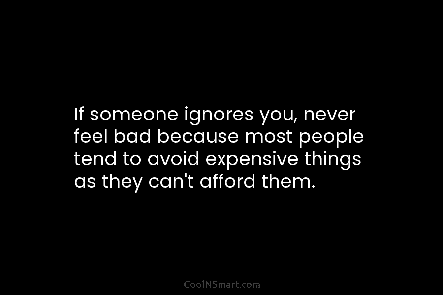 If someone ignores you, never feel bad because most people tend to avoid expensive things as they can’t afford them.