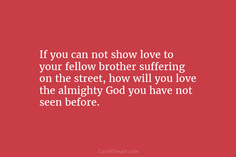 If you can not show love to your fellow brother suffering on the street, how will you love the almighty...