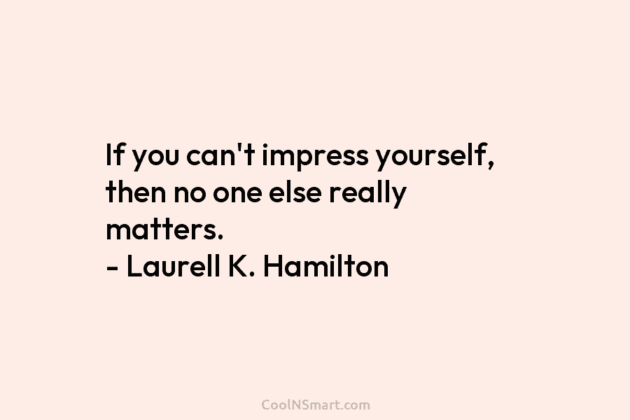 If you can’t impress yourself, then no one else really matters. – Laurell K. Hamilton