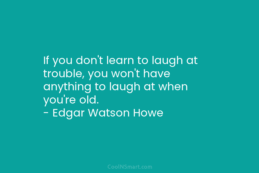 If you don’t learn to laugh at trouble, you won’t have anything to laugh at when you’re old. – Edgar...
