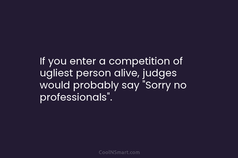 If you enter a competition of ugliest person alive, judges would probably say “Sorry no professionals”.