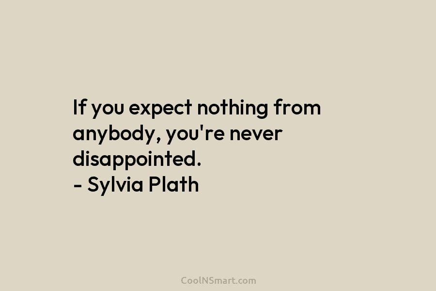 If you expect nothing from anybody, you’re never disappointed. – Sylvia Plath