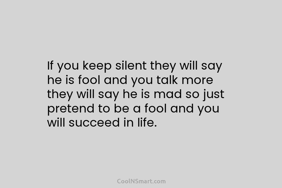 If you keep silent they will say he is fool and you talk more they will say he is mad...