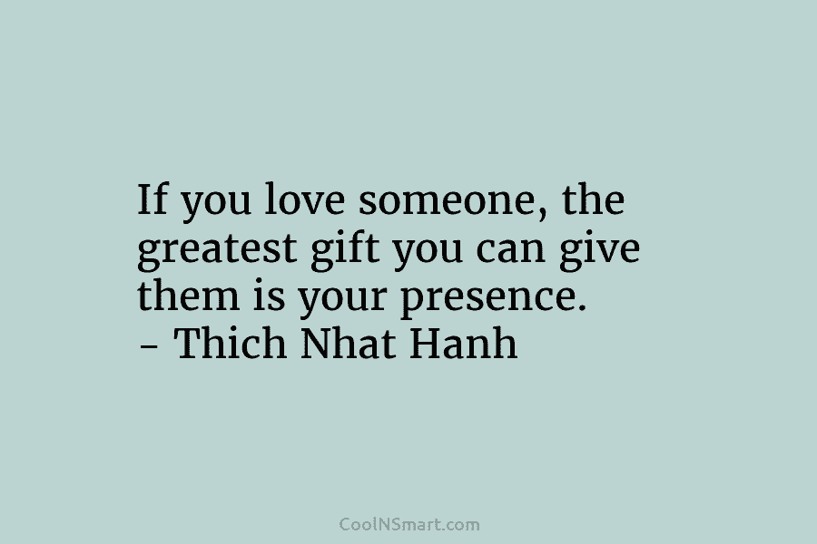 If you love someone, the greatest gift you can give them is your presence. – Thich Nhat Hanh