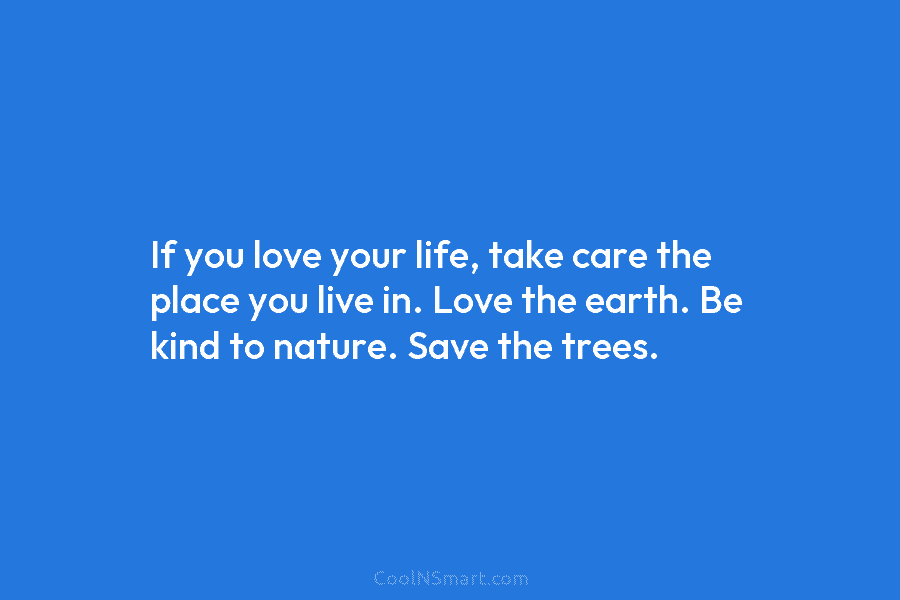 If you love your life, take care the place you live in. Love the earth. Be kind to nature. Save...