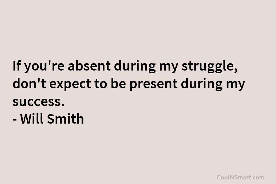 If you’re absent during my struggle, don’t expect to be present during my success. – Will Smith