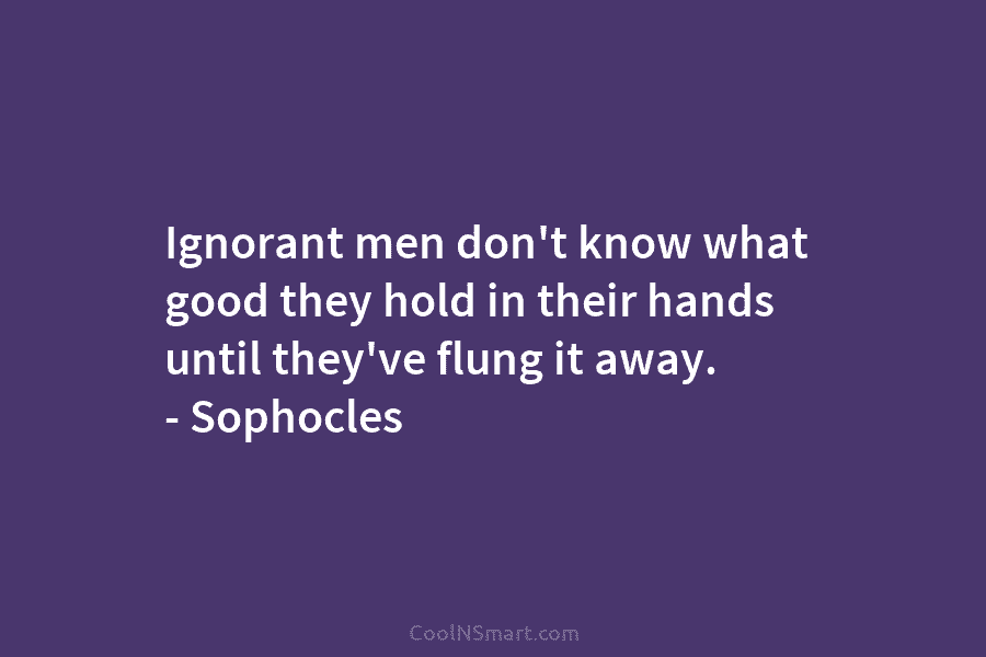 Ignorant men don’t know what good they hold in their hands until they’ve flung it...
