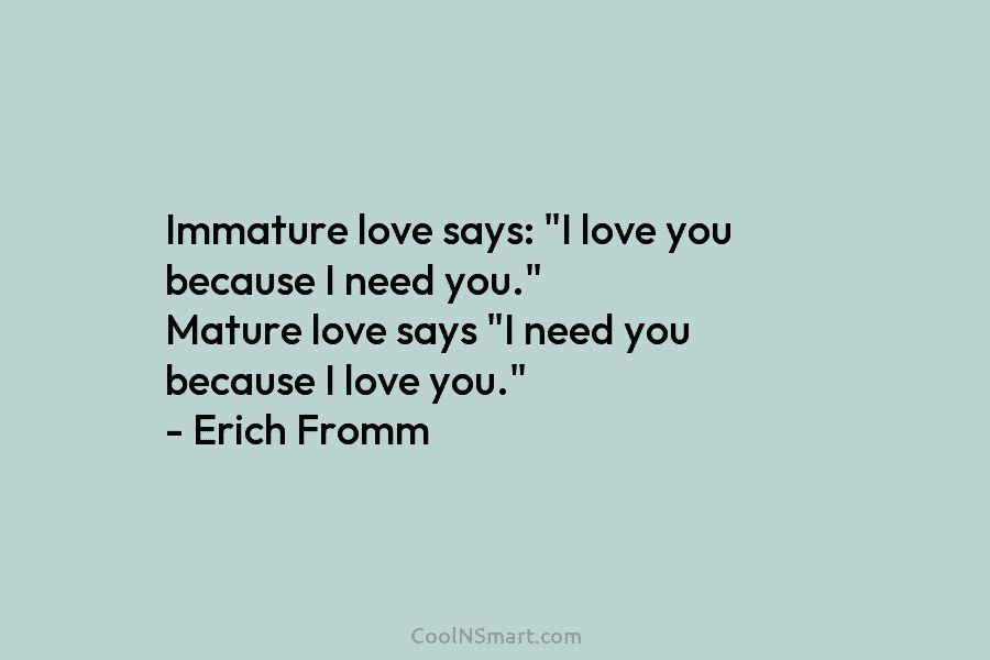 Immature love says: “I love you because I need you.” Mature love says “I need you because I love you.”...