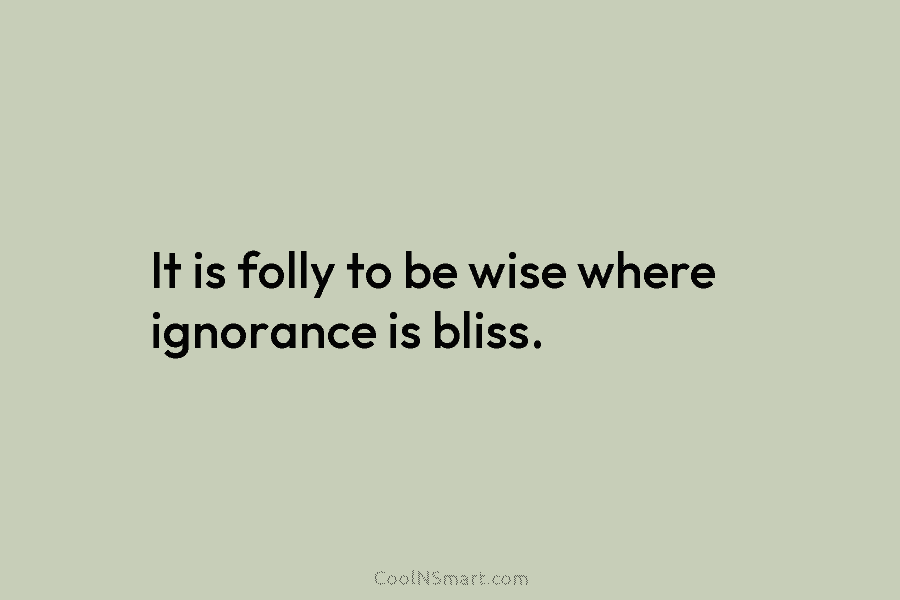 It is folly to be wise where ignorance is bliss.