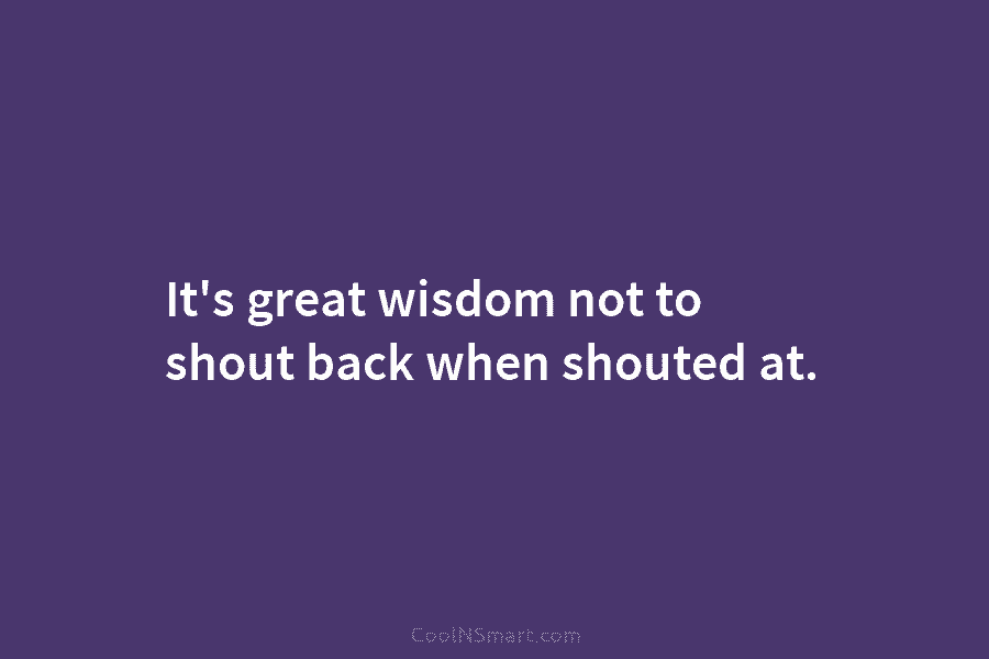 It’s great wisdom not to shout back when shouted at.