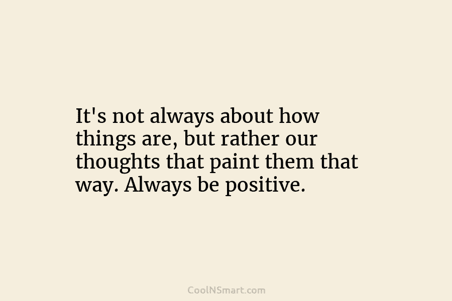 It’s not always about how things are, but rather our thoughts that paint them that way. Always be positive.